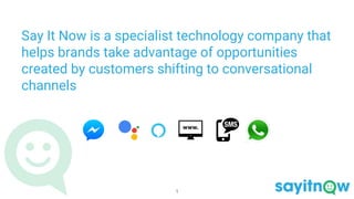 Say It Now is a specialist technology company that
helps brands take advantage of opportunities
created by customers shifting to conversational
channels
1
 