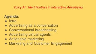 Voicy.AI : Next frontiers in Interactive Advertising
Agenda:
● Intro
● Advertising as a conversation
● Conversational broadcasting
● Advertising virtual agents
● Actionable marketing
● Marketing and Customer Engagement
 