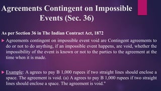 Agreements Contingent on Impossible
Events (Sec. 36)
As per Section 36 in The Indian Contract Act, 1872
 Agreements contingent on impossible event void are Contingent agreements to
do or not to do anything, if an impossible event happens, are void, whether the
impossibility of the event is known or not to the parties to the agreement at the
time when it is made.
 Example: A agrees to pay B 1,000 rupees if two straight lines should enclose a
space. The agreement is void. (a) A agrees to pay B 1,000 rupees if two straight
lines should enclose a space. The agreement is void."
 