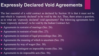 Expressly Declared Void Agreements
The last essential of a valid contract as declared by Section 10 is that it must not be
one which is ‘expressly declared’ to be void by the Act. Thus, there arises a question,
as to what are ‘expressly declared’ void agreements? The following agreements have
been ‘expressly declared’, to be void by the Indian Contract Act:
 Agreements in restraint of marriage (Sec. 26).
 Agreements in restraint of trade (Sec. 27).
 Agreements in restraint of legal proceedings (Sec. 28).
 Agreements the meaning of which is uncertain (Sec. 29)
 Agreements by way of wager (Sec. 30).
 Agreements contingent on impossible events (Sec. 36).
 Agreements to do impossible acts (Sec. 56).
 
