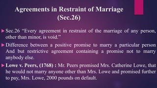 Agreements in Restraint of Marriage
(Sec.26)
 Sec.26 “Every agreement in restraint of the marriage of any person,
other than minor, is void.”
 Difference between a positive promise to marry a particular person
And but restrictive agreement containing a promise not to marry
anybody else.
 Lowe v. Peers, (1768) : Mr. Peers promised Mrs. Catherine Lowe, that
he would not marry anyone other than Mrs. Lowe and promised further
to pay, Mrs. Lowe, 2000 pounds on default.
 