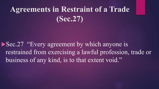 Agreements in Restraint of a Trade
(Sec.27)
Sec.27 “Every agreement by which anyone is
restrained from exercising a lawful profession, trade or
business of any kind, is to that extent void.”
 
