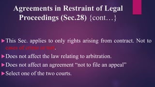 Agreements in Restraint of Legal
Proceedings (Sec.28) {cont…}
This Sec. applies to only rights arising from contract. Not to
cases of crime or tort.
Does not affect the law relating to arbitration.
Does not affect an agreement “not to file an appeal”
Select one of the two courts.
 