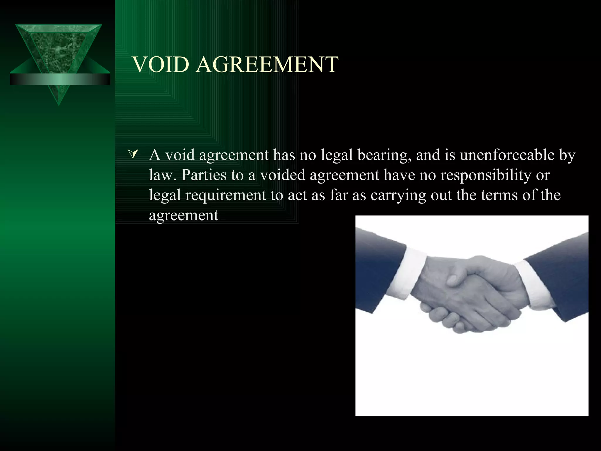 VOID AGREEMENT A void agreement has no legal bearing, and is unenforceable by law. Parties to a voided agreement have no responsibility or legal requirement to act as far as carrying out the terms of the agreement 
