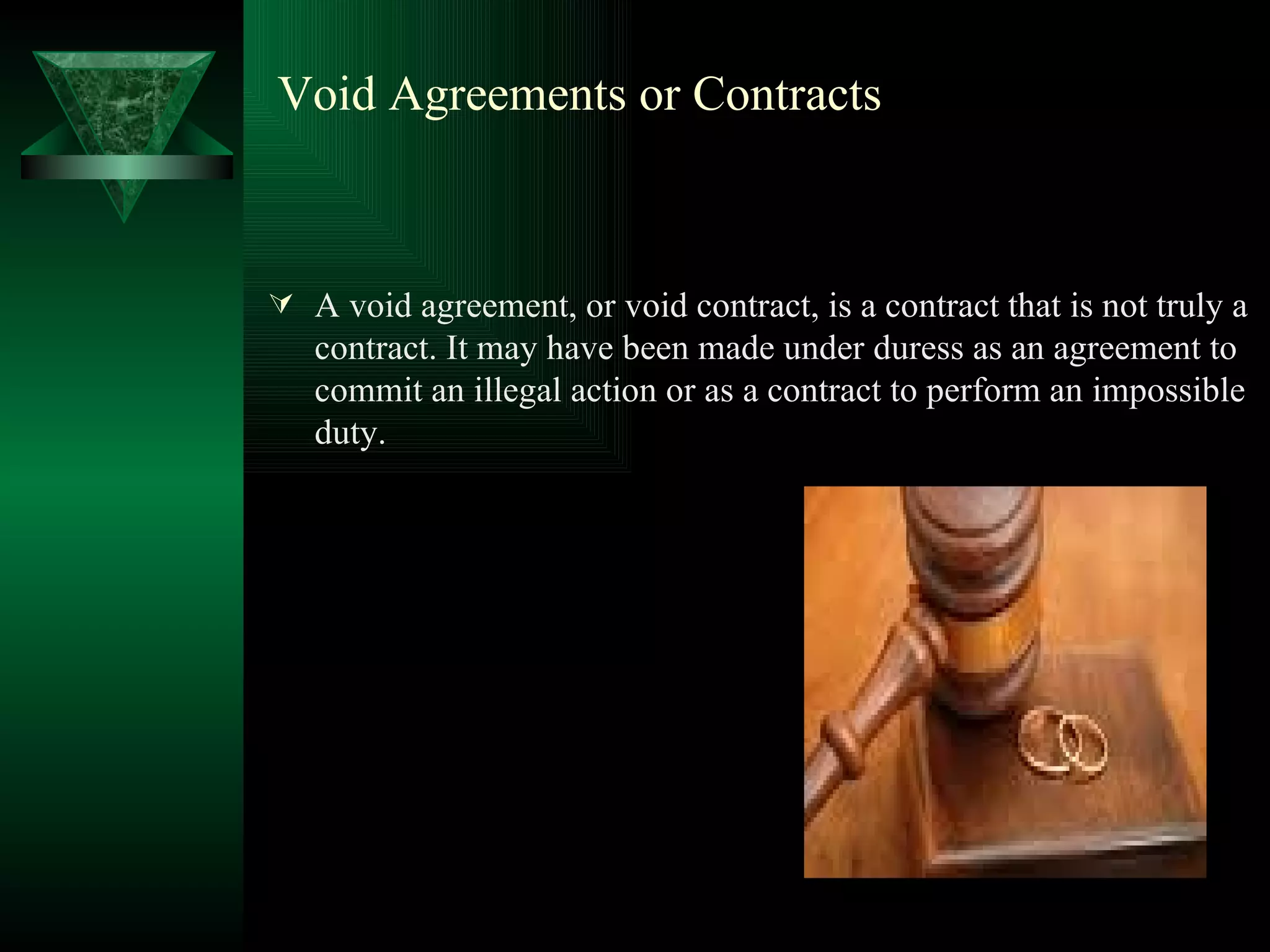 Void Agreements or Contracts A void agreement, or void contract, is a contract that is not truly a contract. It may have been made under duress as an agreement to commit an illegal action or as a contract to perform an impossible duty.  