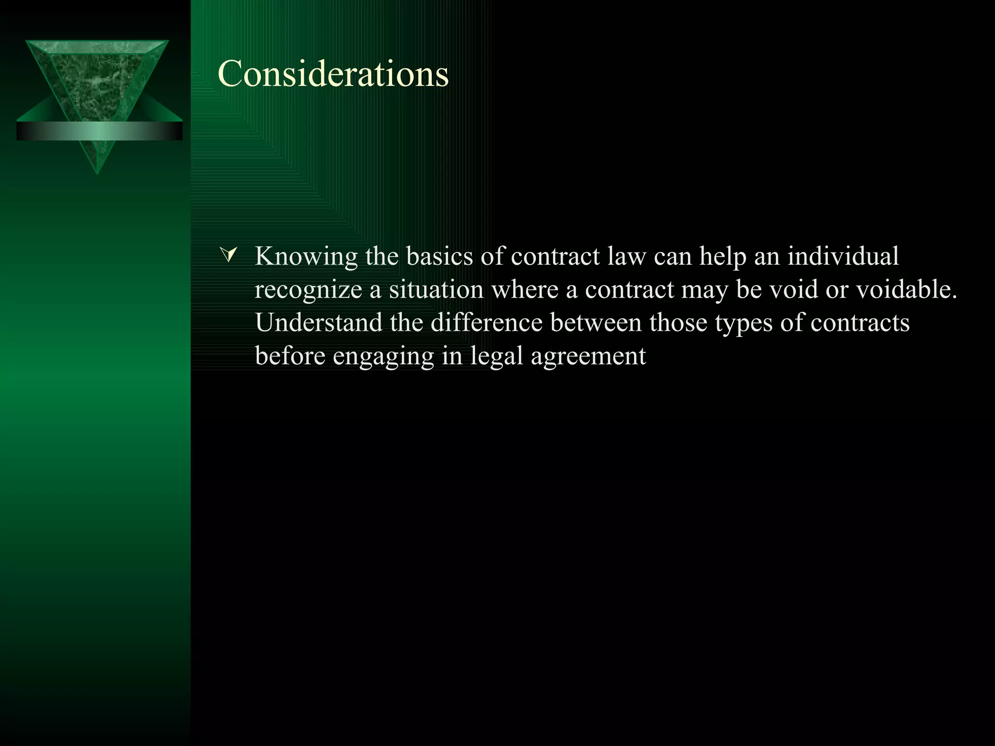 Considerations Knowing the basics of contract law can help an individual recognize a situation where a contract may be void or voidable. Understand the difference between those types of contracts before engaging in legal agreement  