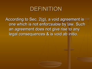 DEFINITION
According to Sec. 2(g), a void agreement is
 one which is not enforceable by law. Such
 an agreement does not give rise to any
 legal consequences & is void ab initio.
 