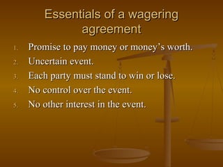Essentials of a wagering
              agreement
1.   Promise to pay money or money’s worth.
2.   Uncertain event.
3.   Each party must stand to win or lose.
4.   No control over the event.
5.   No other interest in the event.
 