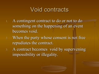Void contracts
1.   A contingent contract to do or not to do
     something on the happening of an event
     becomes void.
2.   When the party whose consent is not free
     repudiates the contract.
3.   A contract becomes void by supervening
     impossibility or illegality.
 