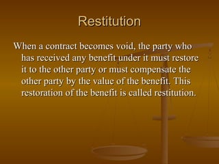 Restitution
When a contract becomes void, the party who
 has received any benefit under it must restore
 it to the other party or must compensate the
 other party by the value of the benefit. This
 restoration of the benefit is called restitution.
 