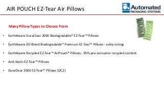 AIR POUCH EZ-Tear Air Pillows
• EarthAware DuraClear 2000 Biodegradable* EZ-Tear™ Pillows
• EarthAware XD Blend Biodegradable* Premium EZ-Tear™ Pillows - extra strong
• EarthAware Recycled EZ-Tear™ AirPouch® Pillows - 95% pre-consumer recycled content
• Anti-Static EZ-Tear™ Pillows
• DuraClear 2000 EZ-Tear™ Pillows (DC2)
Many Pillow Types to Choose From
 