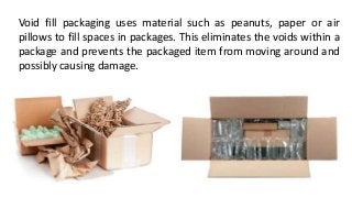 Void fill packaging uses material such as peanuts, paper or air
pillows to fill spaces in packages. This eliminates the voids within a
package and prevents the packaged item from moving around and
possibly causing damage.
 