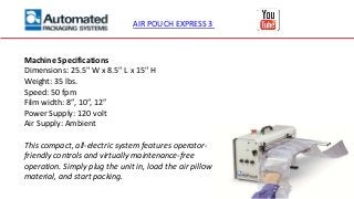AIR POUCH EXPRESS 3
Machine Specifications
Dimensions: 25.5" W x 8.5" L x 15" H
Weight: 35 lbs.
Speed: 50 fpm
Film width: 8”, 10”, 12”
Power Supply: 120 volt
Air Supply: Ambient
This compact, all-electric system features operator-
friendly controls and virtually maintenance-free
operation. Simply plug the unit in, load the air pillow
material, and start packing.
 