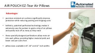 AIR POUCH EZ-Tear Air Pillows
• puncture-resistant air cushions significantly improve
protection while reducing packing and shipping costs
• knifeless, patented perforated technology makes it
extremely easy for packers to grab a strip of air pillows
and quickly tear off as many as they need
• these specially designed perforations allow more air
into each pillow, providing higher material yield and
lower cost per cubic foot
• pillow sizes: available in 8”, 10” and 12” inch widths
Advantages
 
