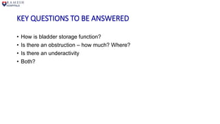 KEY QUESTIONS TO BE ANSWERED
• How is bladder storage function?
• Is there an obstruction – how much? Where?
• Is there an underactivity
• Both?
 