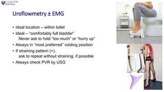 Uroflowmetry ± EMG
• Ideal location – within toilet
• Ideal – “comfortably full bladder”
Never ask to hold “too much” or “hurry up”
• Always in “most preferred” voiding position
• If straining pattern (+),
ask to repeat without straining, if possible
• Always check PVR by USG
 