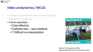 Video-urodynamics / MCUG
• Anatomical correlation with functional findings
• Additional co-diagnosis
• If done separately –
 Cost effective
 Catheter-less – less artefacts
 ? Difficult co-interpretation
Abrams P. Urodynamics 2006.
Agarwal MM. Manual of Urodynamics 2014
 