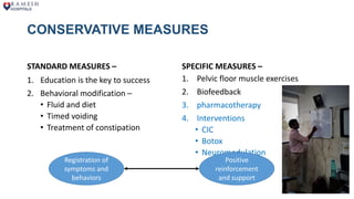 CONSERVATIVE MEASURES
STANDARD MEASURES –
1. Education is the key to success
2. Behavioral modification –
• Fluid and diet
• Timed voiding
• Treatment of constipation
SPECIFIC MEASURES –
1. Pelvic floor muscle exercises
2. Biofeedback
3. pharmacotherapy
4. Interventions
• CIC
• Botox
• Neuromodulation
Registration of
symptoms and
behaviors
Positive
reinforcement
and support
 