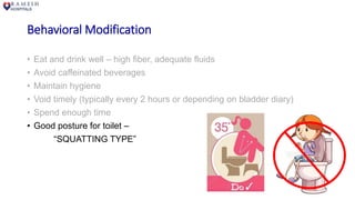 Behavioral Modification
• Eat and drink well – high fiber, adequate fluids
• Avoid caffeinated beverages
• Maintain hygiene
• Void timely (typically every 2 hours or depending on bladder diary)
• Spend enough time
• Good posture for toilet –
“SQUATTING TYPE”
 