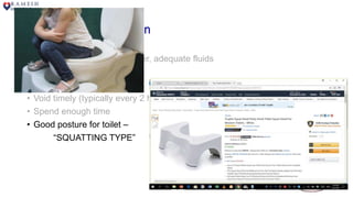 Behavioral Modification
• Eat and drink well – high fiber, adequate fluids
• Avoid caffeinated beverages
• Maintain hygiene
• Void timely (typically every 2 hours or depending on bladder diary)
• Spend enough time
• Good posture for toilet –
“SQUATTING TYPE”
 