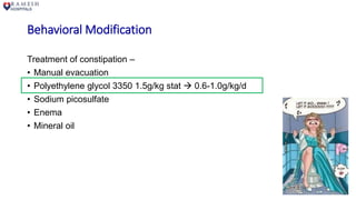 Behavioral Modification
Treatment of constipation –
• Manual evacuation
• Polyethylene glycol 3350 1.5g/kg stat  0.6-1.0g/kg/d
• Sodium picosulfate
• Enema
• Mineral oil
 