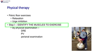 Physical therapy
• Pelvic floor exercises
• Relaxation
• Urge inhibition
• Step I – IDENTIFY THE MUSCLES TO EXERCISE
• By physical examination –
DRE
PV
perianal examination
 