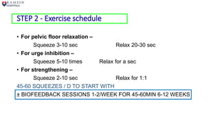STEP 2 - Exercise schedule
• For pelvic floor relaxation –
Squeeze 3-10 sec Relax 20-30 sec
• For urge inhibition –
Squeeze 5-10 times Relax for a sec
• For strengthening –
Squeeze 2-10 sec Relax for 1:1
45-60 SQUEEZES / D TO START WITH
± BIOFEEDBACK SESSIONS 1-2/WEEK FOR 45-60MIN 6-12 WEEKS
 