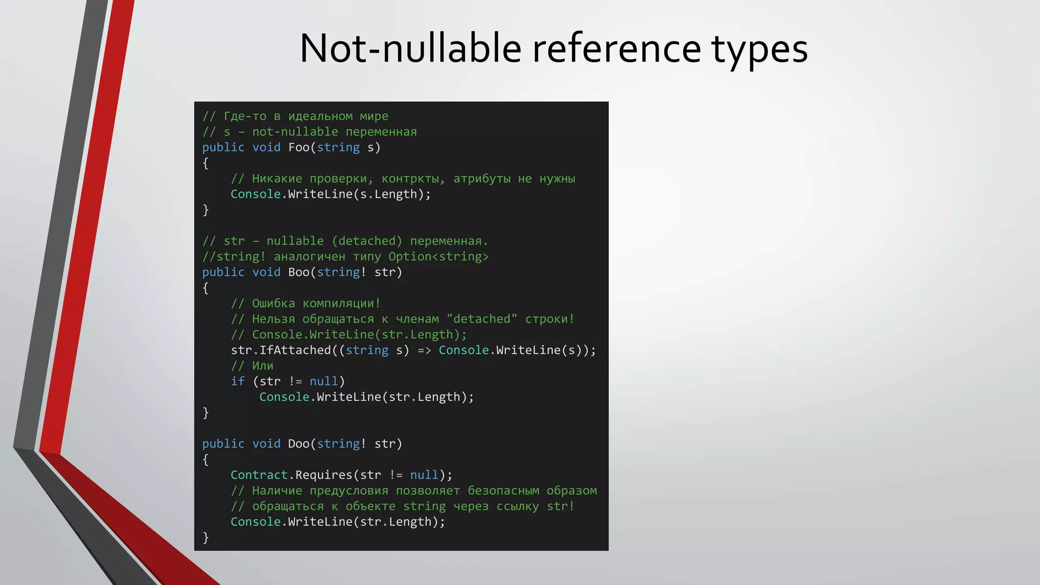 Not-nullable reference types
// Где-то в идеальном мире
// s – not-nullable переменная
public void Foo(string s)
{
// Никакие проверки, контркты, атрибуты не нужны
Console.WriteLine(s.Length);
}
// str – nullable (detached) переменная.
//string! аналогичен типу Option<string>
public void Boo(string! str)
{
// Ошибка компиляции!
// Нельзя обращаться к членам "detached" строки!
// Console.WriteLine(str.Length);
str.IfAttached((string s) => Console.WriteLine(s));
// Или
if (str != null)
Console.WriteLine(str.Length);
}
public void Doo(string! str)
{
Contract.Requires(str != null);
// Наличие предусловия позволяет безопасным образом
// обращаться к объекте string через ссылку str!
Console.WriteLine(str.Length);
}
 