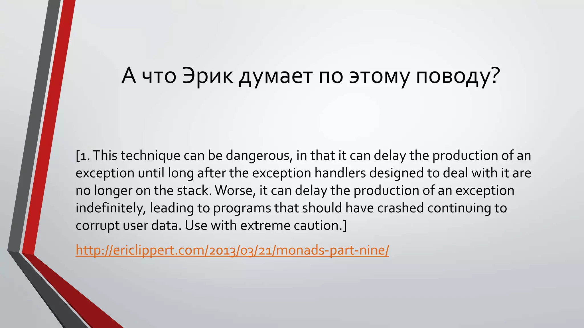 А что Эрик думает по этому поводу?
[1.This technique can be dangerous, in that it can delay the production of an
exception until long after the exception handlers designed to deal with it are
no longer on the stack.Worse, it can delay the production of an exception
indefinitely, leading to programs that should have crashed continuing to
corrupt user data. Use with extreme caution.]
http://ericlippert.com/2013/03/21/monads-part-nine/
 