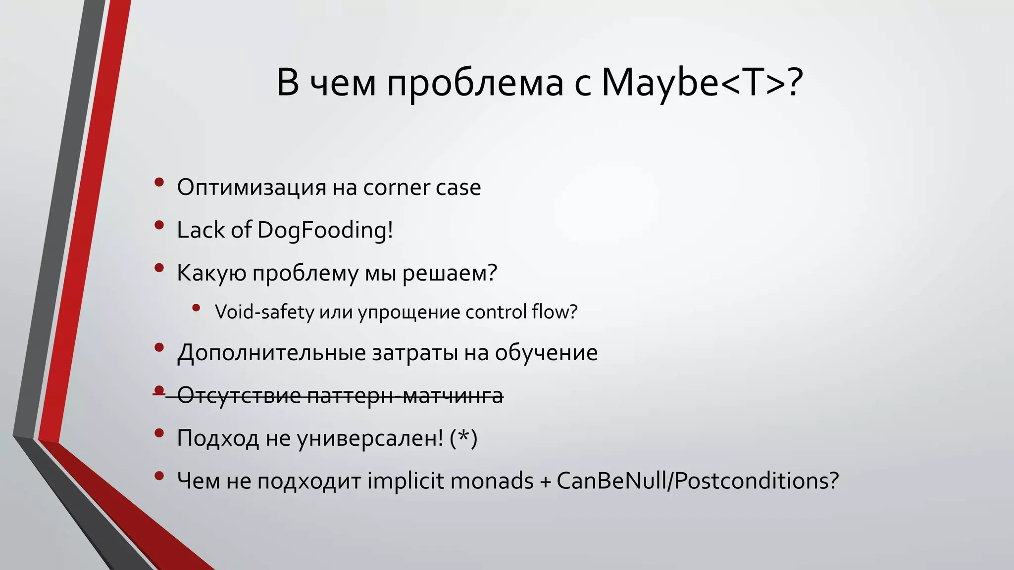 В чем проблема с Maybe<T>?
• Оптимизация на corner case
• Lack of DogFooding!
• Какую проблему мы решаем?
• Void-safety или упрощение control flow?
• Дополнительные затраты на обучение
• Отсутствие паттерн-матчинга
• Подход не универсален! (*)
• Чем не подходит implicit monads + CanBeNull/Postconditions?
 