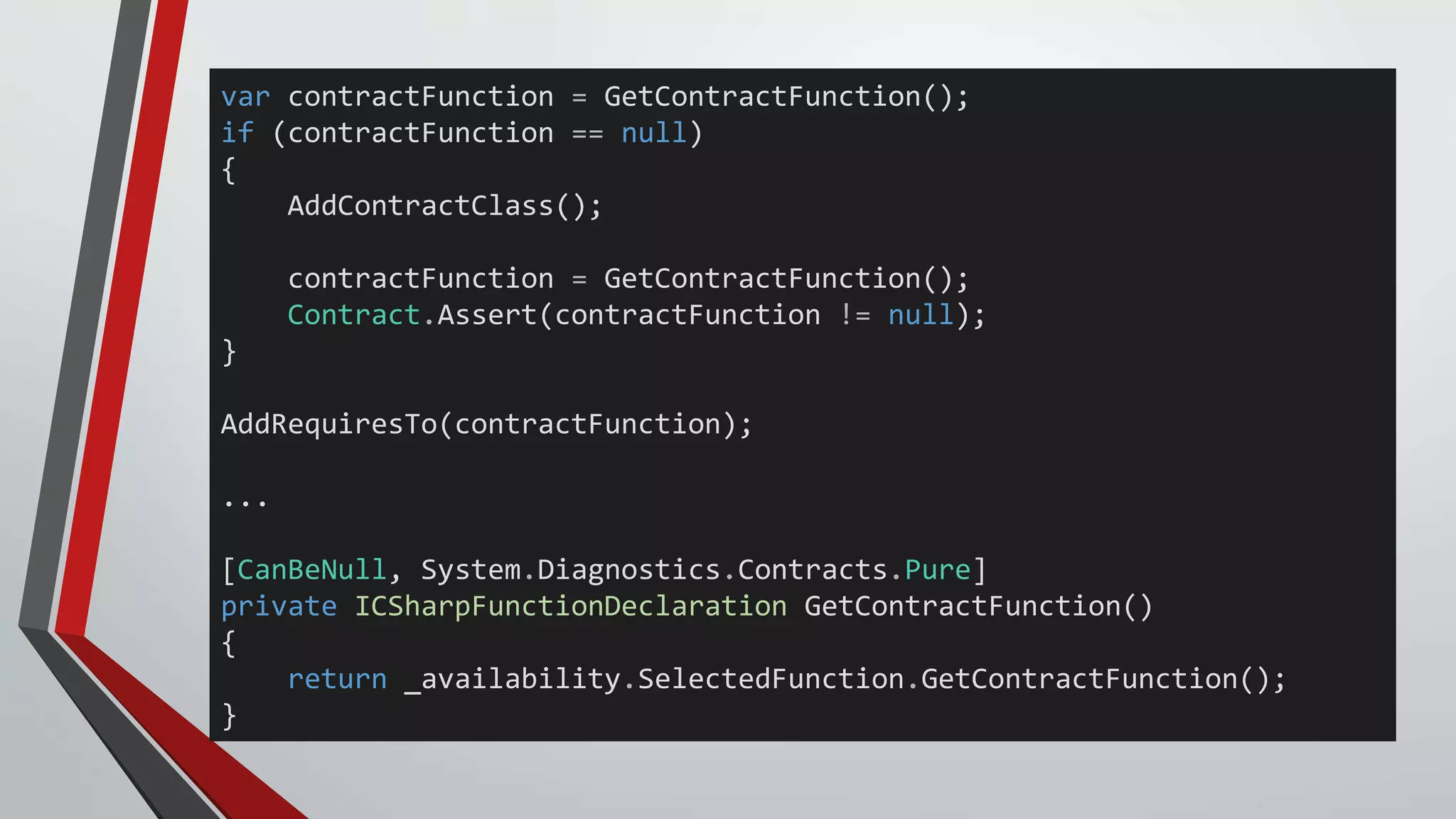 var contractFunction = GetContractFunction();
if (contractFunction == null)
{
AddContractClass();
contractFunction = GetContractFunction();
Contract.Assert(contractFunction != null);
}
AddRequiresTo(contractFunction);
...
[CanBeNull, System.Diagnostics.Contracts.Pure]
private ICSharpFunctionDeclaration GetContractFunction()
{
return _availability.SelectedFunction.GetContractFunction();
}
 