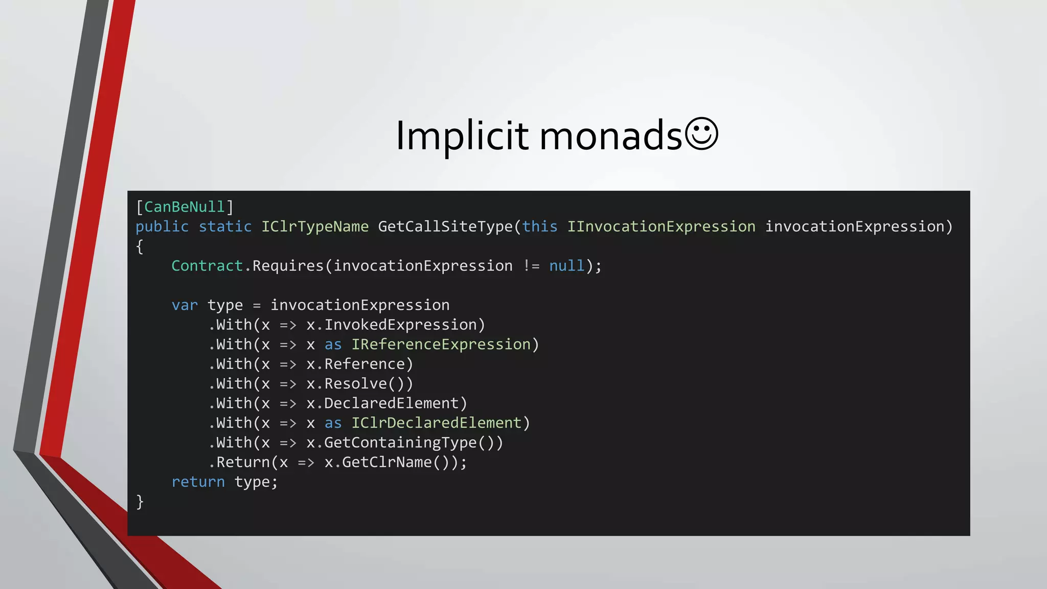 Implicit monads
[CanBeNull]
public static IClrTypeName GetCallSiteType(this IInvocationExpression invocationExpression)
{
Contract.Requires(invocationExpression != null);
var type = invocationExpression
.With(x => x.InvokedExpression)
.With(x => x as IReferenceExpression)
.With(x => x.Reference)
.With(x => x.Resolve())
.With(x => x.DeclaredElement)
.With(x => x as IClrDeclaredElement)
.With(x => x.GetContainingType())
.Return(x => x.GetClrName());
return type;
}
 