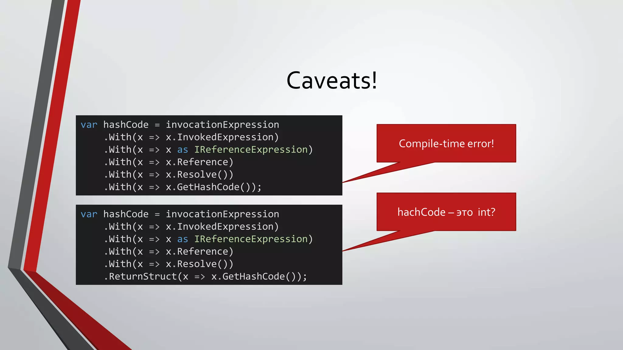 Caveats!
var hashCode = invocationExpression
.With(x => x.InvokedExpression)
.With(x => x as IReferenceExpression)
.With(x => x.Reference)
.With(x => x.Resolve())
.With(x => x.GetHashCode());
var hashCode = invocationExpression
.With(x => x.InvokedExpression)
.With(x => x as IReferenceExpression)
.With(x => x.Reference)
.With(x => x.Resolve())
.ReturnStruct(x => x.GetHashCode());
Compile-time error!
hachCode – это int?
 
