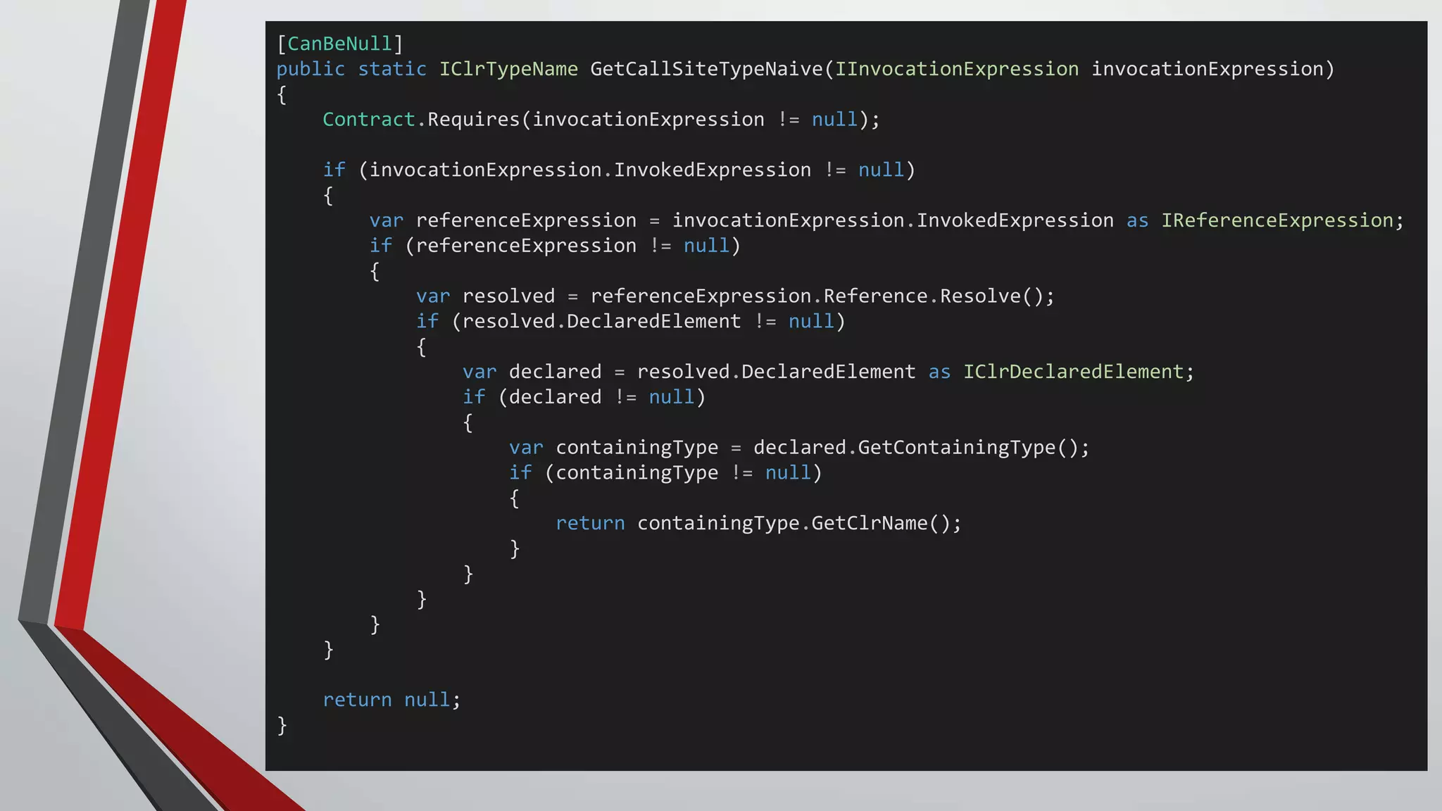 [CanBeNull]
public static IClrTypeName GetCallSiteTypeNaive(IInvocationExpression invocationExpression)
{
Contract.Requires(invocationExpression != null);
if (invocationExpression.InvokedExpression != null)
{
var referenceExpression = invocationExpression.InvokedExpression as IReferenceExpression;
if (referenceExpression != null)
{
var resolved = referenceExpression.Reference.Resolve();
if (resolved.DeclaredElement != null)
{
var declared = resolved.DeclaredElement as IClrDeclaredElement;
if (declared != null)
{
var containingType = declared.GetContainingType();
if (containingType != null)
{
return containingType.GetClrName();
}
}
}
}
}
return null;
}
 