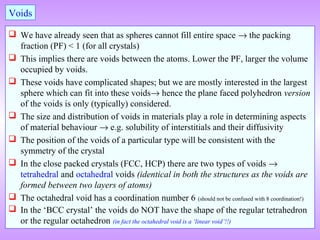  We have already seen that as spheres cannot fill entire space → the packing
fraction (PF) < 1 (for all crystals)
 This implies there are voids between the atoms. Lower the PF, larger the volume
occupied by voids.
 These voids have complicated shapes; but we are mostly interested in the largest
sphere which can fit into these voids→ hence the plane faced polyhedron version
of the voids is only (typically) considered.
 The size and distribution of voids in materials play a role in determining aspects
of material behaviour → e.g. solubility of interstitials and their diffusivity
 The position of the voids of a particular type will be consistent with the
symmetry of the crystal
 In the close packed crystals (FCC, HCP) there are two types of voids →
tetrahedral and octahedral voids (identical in both the structures as the voids are
formed between two layers of atoms)
 The octahedral void has a coordination number 6 (should not be confused with 8 coordination!)
 In the ‘BCC crystal’ the voids do NOT have the shape of the regular tetrahedron
or the regular octahedron (in fact the octahedral void is a ‘linear void’!!)
Voids
 