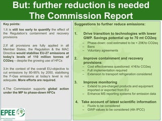 But: further reduction is needed
          The Commission Report
Key points:                                         Suggestions to further reduce emissions:
1.It is still too early to quantify the effect of
the Regulation’s containment and recovery           1.   Drive transition to technologies with lower
provisions                                               GWP. Savings potential up to 70 mt CO2eq:
                                                         –   Phase-down: cost estimated to be < 20€/to CO2eq
2.If all provisions are fully applied in all             –   Bans
Member States, the Regulation & the MAC                  –   Voluntary agreements
Directive would stabilise EU-27 emissions at
today’s levels of 110 million tonnes of
                                                    2.   Improve containment and recovery
CO2eq – despite the growing use of HFCs
                                                         provisions:
                                                         –   Cost effectiveness questioned: 41€/to CO2eq
3.In the context of the overall EU-objective to
                                                         –   Full implementation required
cut emissions by 80-95% by 2050, stabilising
                                                         –   Extension to transport refrigeration considered
the F-Gas emissions at today’s level is not
adequate. More efforts are required.
                                                    3.   Improve monitoring
                                                         –   Extend to pre-charged products and equipment
4.The Commission supports global action                      imported or exported from EU
under the MP to phase-down HFCs                          –   Enhance MS reporting systems for emission data

                                                    4. Take account of latest scientific information
                                                         –   Fluids to be considered
                                                         –   GWP values to be considered (4th IPCC)
 