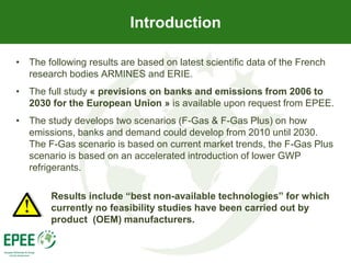 Introduction

• The following results are based on latest scientific data of the French
  research bodies ARMINES and ERIE.
• The full study « previsions on banks and emissions from 2006 to
  2030 for the European Union » is available upon request from EPEE.
• The study develops two scenarios (F-Gas & F-Gas Plus) on how
  emissions, banks and demand could develop from 2010 until 2030.
  The F-Gas scenario is based on current market trends, the F-Gas Plus
  scenario is based on an accelerated introduction of lower GWP
  refrigerants.

        Results include “best non-available technologies” for which
        currently no feasibility studies have been carried out by
        product (OEM) manufacturers.
 