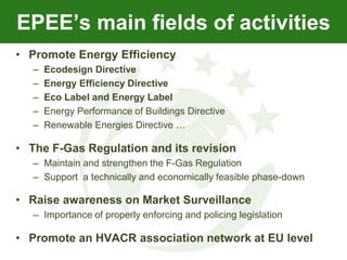 EPEE’s main fields of activities
• Promote Energy Efficiency
   –   Ecodesign Directive
   –   Energy Efficiency Directive
   –   Eco Label and Energy Label
   –   Energy Performance of Buildings Directive
   –   Renewable Energies Directive …

• The F-Gas Regulation and its revision
   – Maintain and strengthen the F-Gas Regulation
   – Support a technically and economically feasible phase-down

• Raise awareness on Market Surveillance
   – Importance of properly enforcing and policing legislation

• Promote an HVACR association network at EU level
 