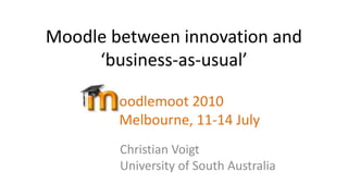 Moodle between innovation and ‘business-as-usual’ oodlemoot 2010Melbourne, 11-14 July  Christian VoigtUniversity of South Australia  