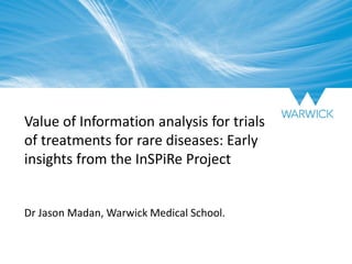 Value of Information analysis for trials
of treatments for rare diseases: Early
insights from the InSPiRe Project
Dr Jason Madan, Warwick Medical School.
 