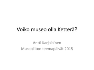 Voiko museo olla Ketterä?
Antti Karjalainen
Museoliiton teemapäivät 2015
 