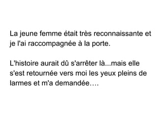 La jeune femme était très reconnaissante et je l'ai raccompagnée à la porte. L'histoire aurait dû s'arrêter là...mais elle s'est retournée vers moi les yeux pleins de larmes et m'a demandée…. 