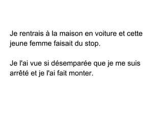 Je rentrais à la maison en voiture et cette jeune femme faisait du stop. Je l'ai vue si désemparée que je me suis arrêté et je l'ai fait monter. 