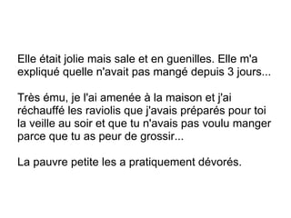 Elle était jolie mais sale et en guenilles. Elle m'a expliqué quelle n'avait pas mangé depuis 3 jours... Très ému, je l'ai amenée à la maison et j'ai réchauffé les raviolis que j'avais préparés pour toi la veille au soir et que tu n'avais pas voulu manger parce que tu as peur de grossir... La pauvre petite les a pratiquement dévorés. 