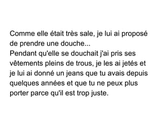 Comme elle était très sale, je lui ai proposé de prendre une douche... Pendant qu'elle se douchait j'ai pris ses vêtements pleins de trous, je les ai jetés et je lui ai donné un jeans que tu avais depuis quelques années et que tu ne peux plus porter parce qu'il est trop juste. 