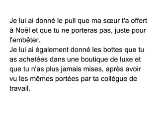 Je lui ai donné le pull que ma sœur t'a offert à Noël et que tu ne porteras pas, juste pour l'embêter. Je lui ai également donné les bottes que tu as achetées dans une boutique de luxe et que tu n'as plus jamais mises, après avoir vu les mêmes portées par ta collègue de travail. 