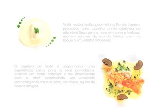 Voilà realiza festas gourmet no Rio de Janeiro,
                          propondo uma cozinha contemporânea de
                          alto nível. Seus pratos, ricos em cores e texturas,
                          reúnem sabores do mundo inteiro, com um
                          toque e um jeitinho franceses.




O objetivo de Voilà é proporcionar uma
experiência única para os seus convidados,
criando um clima convivial e de proximidade
com o chef, propiciando um ambiente
aconchegante em sua casa, na nossa, ou na de
nossos amigos.
 