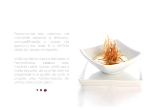 Proporcionar aos convivas um
momento especial e delicioso,
compartilhando o prazer da
gastronomia, esse é o sentido
dado às nossas recepções.

Voilà combina menus reﬁnados e
harmoniosos,     criados     sob-
medida pelos nossos chefs para
cada ocasião, de acordo com as
exigências e os gostos de você, e
propõe uma harmonização de
vinhos para cada prato.
 