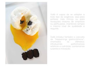 Voilà é capaz de se adaptar a
todo tipo de exigência, seja para
jantares mais íntimos ou para
recepções maiores de empresas
ou particulares, mantendo sempre
o mesmo nível de qualidade e
requinte.



Voilà introduz também o conceito
de “happenings gastronômicos”,
chamados           os       Efêmeros,
introduzindo            performances
artísticas e culinárias, combinando
surpresa e inovação.
 