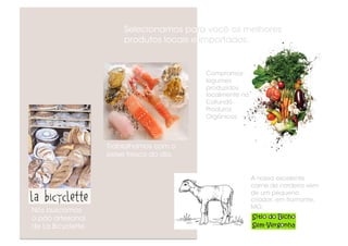 Selecionamos para você os melhores
                         produtos locais e importados.


                                           Compramos
                                           legumes
                                           produzidos
                                           localmente no
                                           Cafundó
                                           Produtos
                                           Orgânicos.



                    Trablalhamos com o
                    peixe fresco do dia.


                                                           A nossa excelente
                                                           carne de cordeiro vem
                                                           de um pequeno
                                                           criador, em Itamonte,
                                                           MG:
Nós buscamos
o pão artesanal
de La Bicyclette.
 